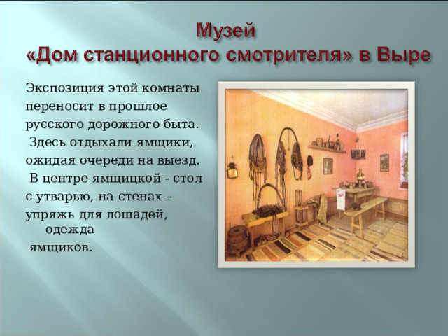 Экспозиция этой комнаты переносит в прошлое русского дорожного быта.  Здесь отдыхали ямщики, ожидая очереди на выезд.  В центре ямщицкой - стол с утварью, на стенах – упряжь для лошадей, одежда  ямщиков. 