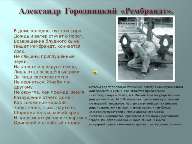 В доме холодно, пусто и сыро.  Дождь и ветер стучат о порог.  Возвращение блудного сына  Пишет Рембрандт, кончается срок.  Не слышны приглушённые звуки,  На холсте и в округе темно, -  Лишь отца освещённые руки  Да лица световое пятно.  Не вернуться. Живём по-другому.  Не округла, как прежде, земля.  Разрушение отчего дома –  Как сожжение корабля.  Запустение, тьма, паутина,  Шорох капель и чаячий крик.  И предсмертную пишет картину  Одинокий и скорбный старик.  Активно ведет преподавательскую работу в Международном университете в Дубне, где является профессором на кафедре наук о Земле, и в Московском государственном университете им. М.В.Ломоносова, где читает курс лекций  по морской геофизике. Наряду с научной деятельностью широко известен как поэт и автор песен. Член Союза московских писателей и Международного Союза писателей-маринистов, президент Ассоциации российских бардов. Им опубликовано 26 книг стихов, 3 книги мемуарной прозы и несколько дисков с авторскими песнями.   