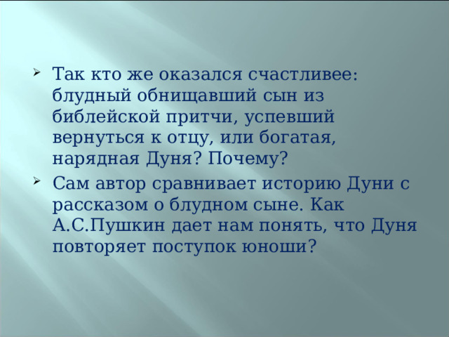 Так кто же оказался счастливее: блудный обнищавший сын из библейской притчи, успевший вернуться к отцу, или богатая, нарядная Дуня? Почему? Сам автор сравнивает историю Дуни с рассказом о блудном сыне. Как А.С.Пушкин дает нам понять, что Дуня повторяет поступок юноши?  