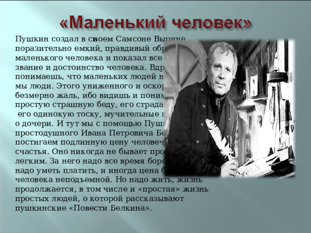 Пушкин создал в с в оем Самсоне Вырине поразительно емкий, правдивый образ простого, маленького человека и показал все его права на звание и достоинство человека. Вдруг понимаешь, что маленьких людей не бывает, все мы люди. Этого униженного и оскорбленного безмерно жаль, ибо видишь и понимаешь его простую страшную беду, его страдания и слезы,  его одинокую тоску, мучительные воспоминания о дочери. И тут мы с помощью Пушкина и простодушного Ивана Петровича Белкина постигаем подлинную цену человеческого счастья. Оно никогда не бывает простым и легким. За него надо все время бороться, за него надо уметь платить, и иногда цена бывает для человека неподъемной. Но надо жить, жизнь продолжается, в том числе и «простая» жизнь простых людей, о которой рассказывают пушкинские «Повести Белкина».   