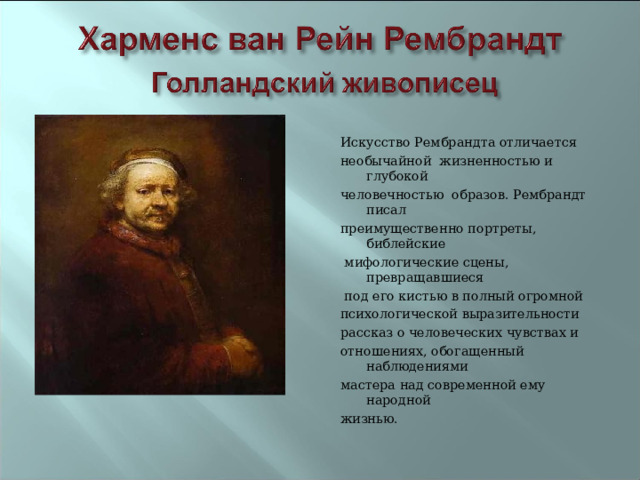 Искусство Рембрандта отличается необычайной жизненностью и глубокой человечностью образов. Рембрандт писал преимущественно портреты, библейские  мифологические сцены, превращавшиеся  под его кистью в полный огромной психологической выразительности рассказ о человеческих чувствах и отношениях, обогащенный наблюдениями мастера над современной ему народной жизнью. 
