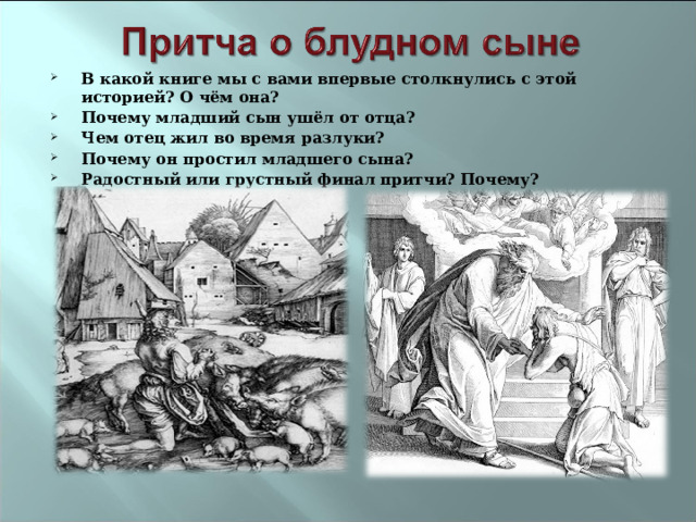 В какой книге мы с вами впервые столкнулись с этой историей? О чём она? Почему младший сын ушёл от отца? Чем отец жил во время разлуки? Почему он простил младшего сына? Радостный или грустный финал притчи? Почему?  