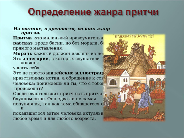 На востоке, в древности, возник жанр притчи. Притча -э то маленький нравоучительный рассказ , вроде басни, но без морали, без прямого наставления. Мораль каждый должен извлечь из нее сам. Это аллегории , в которых слушатели должны узнать себя. Это не просто житейские иллюстрации нравственных истин, а обращение к совести человека: понимаешь ли ты, что с тобой  происходит? Среди евангельских притч есть притча о блудном сыне. Она едва ли не самая популярная, так как тема сбившегося с пути и покаявшегося затем человека актуальна в любое время и для любого возраста. 