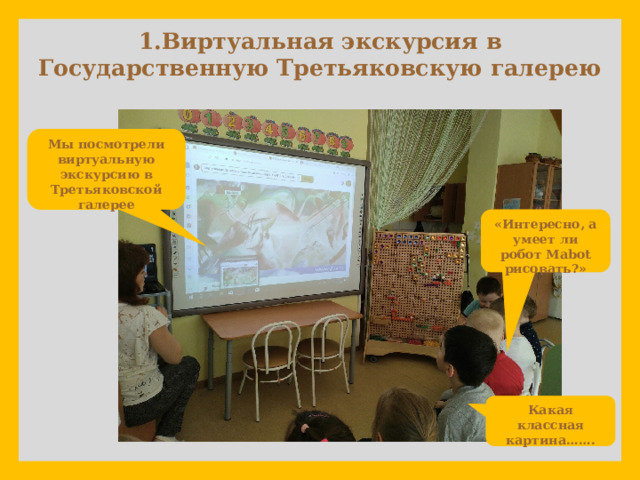             1.Виртуальная экскурсия в Государственную Третьяковскую галерею Мы посмотрели виртуальную экскурсию в Третьяковской галерее «Интересно, а умеет ли робот Мabot рисовать?» Какая классная картина……. 