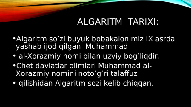 Algaritm tarixi: Algaritm so’zi buyuk bobakalonimiz IX asrda yashab ijod qilgan Muhammad  al-Xorazmiy nomi bilan uzviy bog’liqdir. Chet davlatlar olimlari Muhammad al-Xorazmiy nomini noto’g’ri talaffuz  qilishidan Algaritm sozi kelib chiqqan . 