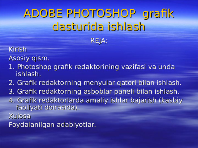 ADOBE PHOTOSHOP grafik dasturida ishlash REJA: Kirish Asosiy qism. 1. Photoshop grafik redaktorining vazifasi va unda ishlash. 2. Grafik redaktorning menyular qatori bilan ishlash. 3. Grafik redaktorning asboblar paneli bilan ishlash. 4. Grafik redaktorlarda amaliy ishlar bajarish (kasbiy faoliyati doirasida). Xulosa Foydalanilgan adabiyotlar. 