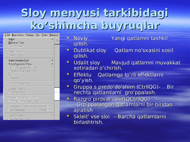Sloy menyusi tarkibidagi ko’shimcha buyruqlar Noviy  Yangi qatlamni tashkil qilish. Dublikat sloy Qatlam no’sxasini xosil qilish. Udalit sloy  Mavjud qatlamni muvakkat xotiradan o’chirish. Effektu Qatlamga to’rli effektlarni qo’yish. Gruppa s predo’do’shim (CtrllQG)- Bir nechta qatlamlarni gro’ppalash. Razgro’pirovat'(ShiftQCtrllQG) -  Gro’ppalangan qatlamlarni bir-biridan ajratish Skleit' vse sloi - Barcha qatlamlarni birlashtrish. 
