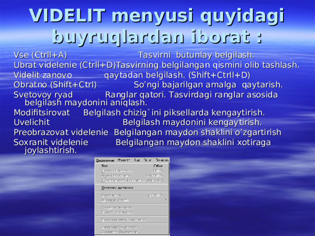 VIDELIT menyusi quyidagi buyruqlardan iborat : Vse (Ctrll+A)  Tasvirni butunlay belgilash. Ubrat videlenie (Ctrll+D)Tasvirning belgilangan qismini olib tashlash. Videlit zanovo  qaytadan belgilash. (Shift+Ctrll+D) Obratno (Shift+Ctrl)  So’ngi bajarilgan amalga qaytarish. Svetovoy ryad  Ranglar qatori. Tasvirdagi ranglar asosida belgilash maydonini aniqlash. Modifitsirovat  Belgilash chizig`ini piksellarda kengaytirish. Uvelichit  Belgilash maydonini kengaytirish. Preobrazovat videlenie Belgilangan maydon shaklini o’zgartirish Soxranit videlenie  Belgilangan maydon shaklini xotiraga joylashtirish. 