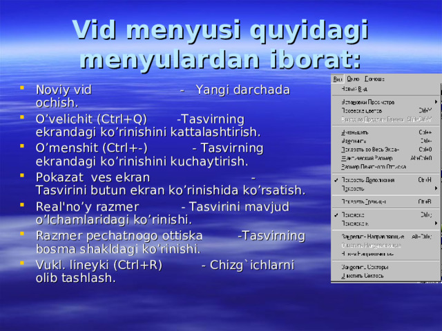Vid menyusi quyidagi menyulardan iborat: Noviy vid - Yangi darchada ochish. O’velichit (Ctrl+Q)  -Tasvirning ekrandagi ko’rinishini kattalashtirish. O’menshit (Ctrl+-)  - Tasvirning ekrandagi ko’rinishini kuchaytirish. Pokazat ves ekran  - Tasvirini butun ekran ko’rinishida ko’rsatish. Real'no’y razmer  - Tasvirini mavjud o’lchamlaridagi ko’rinishi. Razmer pechatnogo ottiska  -Tasvirning bosma shakldagi ko’rinishi. Vukl. lineyki (Ctrl+R)  - Chizg`ichlarni olib tashlash. 
