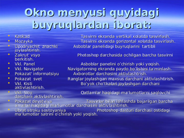 Okno menyusi quyidagi buyruqlardan iborat: Kaskad  Tasvirni ekranda vertikal xolatda tasvirlash. Mozayka  Tasvirni ekranda gorizontal xolatda tasvirlash. Upodryachit znachki  Asboblar panelidagi buyruqlarini tartibli joylashtirish. Zakrut' vsyo Photoshop darchasida ochilgan barcha tasvirni berkitish. Vkl. Panel  Asboblar panelini o’chirish yoki yoqish. Vkl. Navigator  Navigatorning ekranda paydo bo’lishini ta'minlash. Pokazat' informatsiyu  Axborotlar darchasini aktivlashtrish. Pokazat svet  Ranglar joylashgan maxsus darchani aktivlashtirish. Vkl. Kisti  Bo’yok cho’tkalari joylashgan darchani aktivlashtirish. Vkl. Sloy  Qatlamlar haqidagi ma'lumotlarni saqlovchi darchani aktivlashtirish. Pokazat deystviya  Tasvirlar bilan ishlashda bajarilgan barcha amallar haqidagi ma'lumotlar darchasini aktivlashtirish. Ubrat stroku sostoyaniya  Photoshop dasturi darchasi ostidagi ma'lumotlar satrini o’chirish yoki yoqish. 