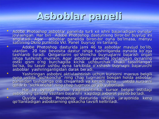 Asboblar paneli Adobe Photoshop asboblar panelida turli xil ishni bajariadigan oynalar joylashgan. Har biri Adobe Photoshop dasturining biror-bir buyrug`ini anglatadi. Agar asboblar panelida biron-bir oyna bo’lmasa, menyu satrining Okno punktida Vkl. Panel buyrug`ini tanlang.  Adobe Photoshop dasturida jami 46 ta asboblar mavjud bo’lib, ulardan 20 tasi bevosita dastur ishga tushirilganda oynada ko’zga tashlanib turadi. Qolganlarini qo’shimcha buyruqlarni bajarish orqali ishga tushirish mumkin. Agar asboblar panelida joylashgan oynaning ostki qism o’ng burchagida kichik uchburchak shakli tasvirlangan bo’lsa, bu tasvir ushbu oyna tarkibida o’xshash buyruqni bajaruvchi asboblar yashiringanligidan darak beradi.  Yashiringan asbobni aktivlashtirish uchun kursorni maxsus belgili oyna ustida 