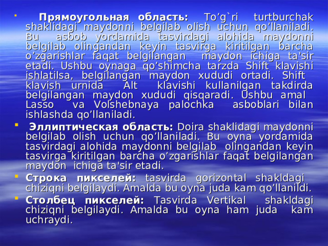  Прямоугольная  область : To’g`ri turtburchak shaklidagi maydonni belgilab olish uchun qo’llaniladi. Bu asbob yordamida tasvirdagi alohida maydonni belgilab olingandan keyin tasvirga kiritilgan barcha o’zgarishlar faqat belgilangan maydon ichiga ta'sir etadi. Ushbu oynaga qo’shimcha tarzda Shift klavishi ishlatilsa, belgilangan maydon xududi ortadi. Shift klavish urnida Alt klavishi kullanilgan takdirda belgilangan maydon xududi qisqaradi. Ushbu amal Lasso va Volshebnaya palochka asboblari bilan ishlashda qo’llaniladi.  Эллиптическая  область : Doira shaklidagi maydonni belgilab olish uchun qo’llaniladi. Bu oyna yordamida tasvirdagi alohida maydonni belgilab olingandan keyin tasvirga kiritilgan barcha o’zgarishlar faqat belgilangan maydon ichiga ta'sir etadi. Строка  пикселей : tasvirda gorizontal shakldagi chiziqni belgilaydi. Amalda bu oyna juda kam qo’llanildi. Столбец  пикселей : Tasvirda Vertikal shakldagi chiziqni belgilaydi. Amalda bu oyna ham juda kam uchraydi. 