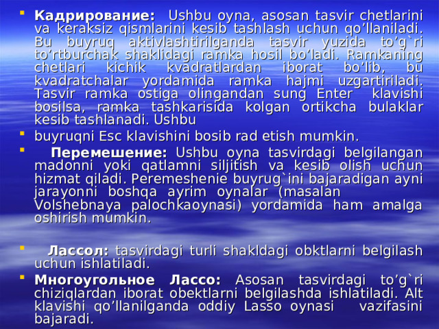 Кадрирование : Ushbu oyna, asosan tasvir chetlarini va keraksiz qismlarini kesib tashlash uchun qo’llaniladi. Bu buyruq aktivlashtirilganda tasvir yuzida to’g`ri to’rtburchak shaklidagi ramka hosil bo’ladi. Ramkaning chetlari kichik kvadratlardan iborat bo’lib, bu kvadratchalar yordamida ramka hajmi uzgartiriladi. Tasvir ramka ostiga olingandan sung Enter klavishi bosilsa, ramka tashkarisida kolgan ortikcha bulaklar kesib tashlanadi. Ushbu buyruqni Esc klavishini bosib rad etish mumkin.  Перемешение : Ushbu oyna tasvirdagi belgilangan madonni yoki qatlamni siljitish va kesib olish uchun hizmat qiladi. Peremeshenie buyrug`ini bajaradigan ayni jarayonni boshqa ayrim oynalar (masalan Volshebnaya palochkaoynasi) yordamida ham amalga oshirish mumkin.  Лассол : tasvirdagi turli shakldagi obktlarni belgilash uchun ishlatiladi. Многоугольное  Лассо : Asosan tasvirdagi to’g`ri chiziqlardan iborat obektlarni belgilashda ishlatiladi. Alt klavishi qo’llanilganda oddiy Lasso oynasi vazifasini bajaradi. 