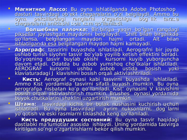 Магнитное  Лассо : Bu oyna ishlatilganda Adobe Photoshop dasturi tasvirdagi ob'ekt chegaralarin o’zi belgilaydi. Ammo bu oyna peksillardagi ranglarni o’zgarishiga bog`lik tarzda chegaralarni aniklashi bois kam qo’llaniladi.  Волшебная  палочка : Bir-biriga yaqin bo’lgan rangdagi piksellar joylashgan maydonni belgilaydi. Shift bilan birgalikda qo’llansa, belgilangan maydon hajmi ortadi. Alt bilan ishlatilganda esa belgilangan maydon hajmi kamayadi. Аэрограф : tasvirini buyashda ishlatiladi. Aerografni bir joyda ushlab turish siyohni tasvir bo’ylab yoyilib ketish effektini beradi. Bo’yoqning tasvir buylab okishi kursorni kuyib yuborguncha davom etadi. Odatda bu asbob yumshoq cho’tkalar ishlatiladi. AEROGRAF kursorni ushbu asbob ustida bosish yoki klaviaturadagi J klavishini bosish orqali aktivlashtriladi.  Кисть : Aerograf oynasi kabi tasvirni buyashda ishlatiladi. Ammo Kist yordamida tasvirni sifatli buyash mumkin. Bu oyna aerografga nisbatan ko’p qo’llaniladi. Kist' oynasini V klavishini bosish orqali aktivlashtirish mumkin. Brushes oynasi yordamida buyok chutkalarini shaklini uzgartirish mumkin. Штамп : tasvirdagi kichik bir bulak nushasini kuchirish uchun ishlatiladi. Bu oyna tasvirdagi ayrim nuksonlarni, dog`larni yo’qotish va eski rasmlarni tiklashda keng qo’llaniladi.  Кисть  предудуших  состояний : Bu oyna tasvir haqidagi dastlabki ma'lumotlar asosida ishlaydi. Uning yordamida tasvirga kiritilgan so’ngi o’zgartirishlarni bekor qilish mumkin. 