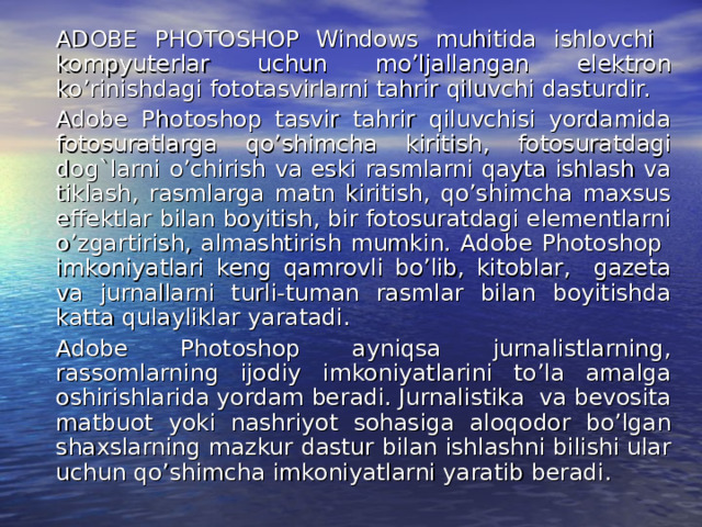   ADOBE PHOTOSHOP Windows muhitida ishlovchi kompyuterlar uchun mo’ljallangan elektron ko’rinishdagi fototasvirlarni tahrir qiluvchi dasturdir.  Adobe Photoshop tasvir tahrir qiluvchisi yordamida fotosuratlarga qo’shimcha kiritish, fotosuratdagi dog`larni o’chirish va eski rasmlarni qayta ishlash va tiklash, rasmlarga matn kiritish, qo’shimcha maxsus effektlar bilan boyitish, bir fotosuratdagi elementlarni o’zgartirish, almashtirish mumkin. Adobe Photoshop imkoniyatlari keng qamrovli bo’lib, kitoblar, gazeta va jurnallarni turli-tuman rasmlar bilan boyitishda katta qulayliklar yaratadi.   Adobe Photoshop ayniqsa jurnalistlarning, rassomlarning ijodiy imkoniyatlarini to’la amalga oshirishlarida yordam beradi. Jurnalistika va bevosita matbuot yoki nashriyot sohasiga aloqodor bo’lgan shaxslarning mazkur dastur bilan ishlashni bilishi ular uchun qo’shimcha imkoniyatlarni yaratib beradi. 