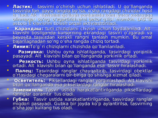 Ластик : tasvirni o’chirish uchun ishlatiladi. U qo’llanganda tasvirda fon qaysi rangda bo’lsa, o’sha rangdagi chiziqlar hosil bo’ladi. Alt klavishini qo’llash yordamida kompyuter xotirasiga olinmagan so’ngi o’zgartirishlarni bekor qilish mumkin. LASTIK asbobi E klavishni bosish orqali aktivlashtiriladi.  Карандаш : turli chiziqlarni chizish uchun foydalaniladi. Alt klavishi bosilganda kursorning ekrandagi tasviri o’zgaradi va bevosita tasvirdan kerakli rangni tanlash mumkin. Bu amal bajarilagnadan so’ng o’sha rangda chiziq tortadi. Линия : To’g`ri chiziqlarni chizishda qo’llanilaniladi.  Размувка : Ushbu oyna ishlatilganda, tasvirdagi yorqinlik pasayadi. Alt klavishi bilan qo’llanganda yorkinlik ortadi.  Резкость : Ushbu oyna ishlatilganda tasvirdagi yorkinlik ortadi. Alt klavishi bilan qo’llanganda esa tasvir hiralashadi.  Палец : Tasvirdagi ranglar chayqaltirib, tasvirdagi obektlar o’rtasidagi chegaralarni bir-biriga qo’shishga xizmat qiladi.  Осветитель : Piksellardagi ranglar yorqinlashadi. Alt klavishi bilan qo’llanganda esa piksellardagi ranglar hiralashadi. Заменитель Tasvir ustida harakatlantirilganda piksellardagi rannglar qoramtir tus oladi. Губка : Tasvir ustida xarakatlantirilganda, tasvirdagi ranglar miqdori pasayadi. Gubka bir joyda ko’p aylantirilsa, tasvirning o’sha joyi kulrang tus oladi. 