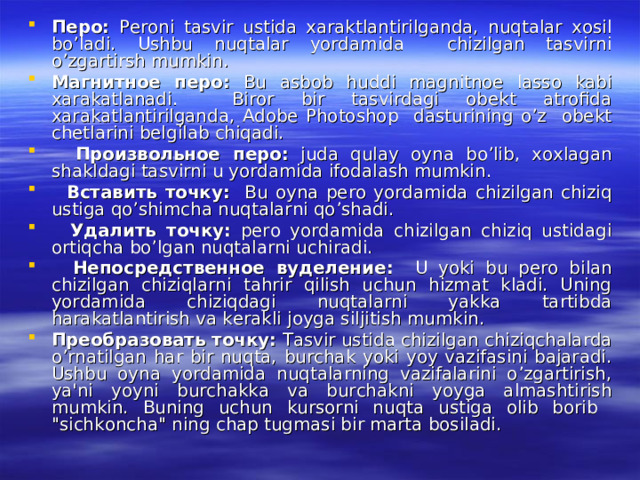 Перо : Peroni tasvir ustida xaraktlantirilganda, nuqtalar xosil bo’ladi. Ushbu nuqtalar yordamida chizilgan tasvirni o’zgartirsh mumkin. Магнитное  перо : Bu asbob huddi magnitnoe lasso kabi xarakatlanadi. Biror bir tasvirdagi obekt atrofida xarakatlantirilganda, Adobe Photoshop dasturining o’z obekt chetlarini belgilab chiqadi.  Произвольное  перо : juda qulay oyna bo’lib, xoxlagan shakldagi tasvirni u yordamida ifodalash mumkin.  Вставить  точку : Bu oyna pero yordamida chizilgan chiziq ustiga qo’shimcha nuqtalarni qo’shadi.  Удалить  точку : pero yordamida chizilgan chiziq ustidagi ortiqcha bo’lgan nuqtalarni uchiradi.  Непосредственное  вуделение : U yoki bu pero bilan chizilgan chiziqlarni tahrir qilish uchun hizmat kladi. Uning yordamida chiziqdagi nuqtalarni yakka tartibda harakatlantirish va kerakli joyga siljitish mumkin. Преобразовать  точку : Tasvir ustida chizilgan chiziqchalarda o’rnatilgan har bir nuqta, burchak yoki yoy vazifasini bajaradi. Ushbu oyna yordamida nuqtalarning vazifalarini o’zgartirish, ya'ni yoyni burchakka va burchakni yoyga almashtirish mumkin. Buning uchun kursorni nuqta ustiga olib borib 