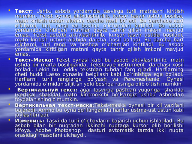 Текст : Ushbu asbob yordamida tasvirga turli matnlarni kiritish mumkin. Tekst oynasi aktivlashtirilib, kursor tasvir ustida bosilsa, matn kiritish uchun alohida darcha hosil bo’ladi. Bu darchada xarf o’lchami, turi, rangi va boshqa o’lchamlari kirtiladi. Bu asbob yordamida kiritilgan matnlar qayta tahrir qilish imkoni mavjud emas. Tekst asbobi aktivlashtirilib, kursor tasvir ustida bosiladi, matn kiritish uchun alohida darcha hosil bo’ladi. Bu darcha harf o’lchami, turi rangi va boshqa o’lchamlari kiritiladi. Bu asbob yordamida kiritilgan matnni qayta tahrir qilish imkoni mavjud emas. Текст – Маска : Tekst oynasi kabi bu asbob aktivlashtirilib, matn ustida bir marta bosiliganda, Tekstovue instrument darchasi xosil bo’ladi. Lekin bu oddiy tekstdan tubdan farq qiladi. Harflarning cheti huddi Lasso oynasini belgilash kabi ko’rinishga ega bo’ladi. Harflarni turli ranglarga bo’yash va Peremeshenie: Oynasi yordamida o’rnidan siljitish yoki boshqa rasmga olib o’tish mumkin.  Вертикальнуй  текст : agar tasvirga pastdan yuqoriga shaklda (vertikal shaklda) matn kiritmokchi bo’lsangiz ushbu asbobdan foydalanishingiz mumkin. Вертикальная  текст - маска :Tekst-maska oynasi bir xil vazifani bajaradi. Ammo bu oyna qo’llanganida harflar ustma-ust ustun kabi joylashtiriladi. Изменить : Tasvirda turli o’lchovlarni bajarish uchun ishlatiladi. Bu asbob bilan bir nuqtadan ikkinchi nuqtaga kursor olib borilishi kifoya. Adobe Photoshop dasturi avtomatik tarzda ikki nuqta orasidagi masofani ulchaydi. 