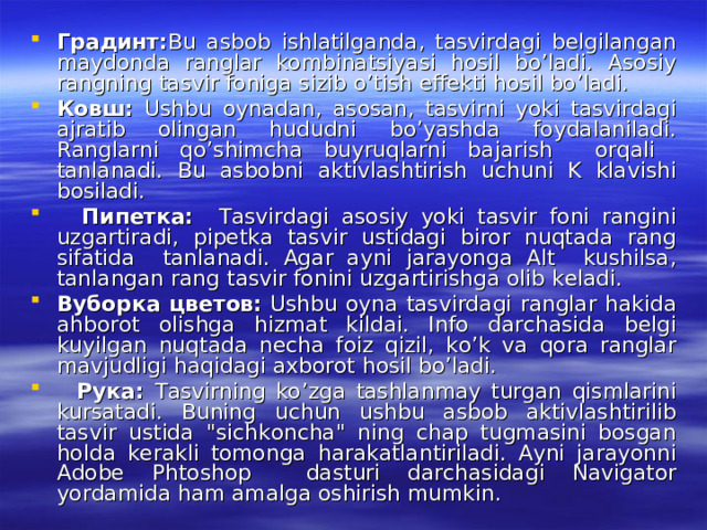 Градинт : Bu asbob ishlatilganda, tasvirdagi belgilangan maydonda ranglar kombinatsiyasi hosil bo’ladi. Asosiy rangning tasvir foniga sizib o’tish effekti hosil bo’ladi. Ковш : Ushbu oynadan, asosan, tasvirni yoki tasvirdagi ajratib olingan hududni bo’yashda foydalaniladi. Ranglarni qo’shimcha buyruqlarni bajarish orqali tanlanadi. Bu asbobni aktivlashtirish uchuni K klavishi bosiladi.  Пипетка : Tasvirdagi asosiy yoki tasvir foni rangini uzgartiradi, pipetka tasvir ustidagi biror nuqtada rang sifatida tanlanadi. Agar ayni jarayonga Alt kushilsa, tanlangan rang tasvir fonini uzgartirishga olib keladi. Вуборка  цветов : Ushbu oyna tasvirdagi ranglar hakida ahborot olishga hizmat kildai. Info darchasida belgi kuyilgan nuqtada necha foiz qizil, ko’k va qora ranglar mavjudligi haqidagi axborot hosil bo’ladi.  Рука : Tasvirning ko’zga tashlanmay turgan qismlarini kursatadi. Buning uchun ushbu asbob aktivlashtirilib tasvir ustida 