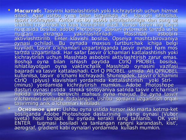 Масштаб : Tasvirni kattalashtirish yoki kichraytirish uchun hizmat qiladi. Agar ushbu oyna bilan birgalikda Alt klavishi ishlatilsa, tasvir kichrayadi. Kursor ushbu asbob aktivlashtirilgandan sung uz shaklini uzgatiradi va lupa kurinishini oladi. Kursor tasvirning qaysi nuqtasida bosilsa, adobe Photoshop dasturi avtomatik tarzda usha nuqtani ekranga yakinlashtiriladi. Masshtab asbobini aktivlashttirilib, Enter klavishi bosilsa, Opseiya mashtabirovaniya oynasi ochiladi. Bu oynada maxsus turtburchak ichiga belgi kuyiladi, tasvir o’lchamlari uzgartirilganda tasvir oynasi ham mos tarzda uzgartiriladi. Har safar tasvir o’lchamlari kattalashtirish yoki kichraytirish uchun Masshtab asbobini aktivlashtirish zarur emas. Boshqa oyna bilan ishlash paytida CtrlQ PROBEL bosilsa, ishlatilayotgan oyna vaktinchalik Masshtab oynasini vazifasi bajaradi va tasvir kattalashadi. Ctrl Q PROBEL urnida Alt QPROBEL kullanilsa, tasvir o’lchami kichrayadi. Shuningdek, tasvir o’lchamini CtrlQ (plyus) klavishlari yordamida kattalashtirish yoki Strl- (minus) yordamida kichraytirish mumkin. Adobe Photoshope dasturi oynasi ostida stroka sostoyaniya satrida tasvir o’lchamlari hakida axborot beruvchi mahsus oyna mavjud. Bu oyna tasvir o’lchamlari sonlarda ifodalangan. Ushbu sonlarni uzgartirish orqali tasvirning anik o’lchamlari kiritiladi.  Основное  цвет : Ushbu oyna ustida kursor ikki marta ketma-ket bosilganda Adobe Photoshope dasturining yangi oynasi (Vubor sveta) hosil bo’ladi. Bu oynada kerakli rang tanlanib, OK yoki ENTER tugmasi bosiladi va tanlangan rangni karandash, kist', aerograf, gradient kabi oynalari yordamida kullash mumkin. 