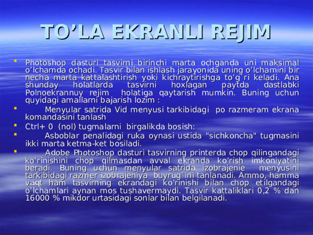 TO’LA EKRANLI REJIM Photoshop dasturi tasvirni birinchi marta ochganda uni maksimal o’lchamda ochadi. Tasvir bilan ishlash jarayonida uning o’lchamini bir necha marta kattalashtirish yoki kichraytirishga to’g`ri keladi. Ana shunday holatlarda tasvirni hoxlagan paytda dastlabki Polnoekrannuy rejim holatiga qaytarish mumkin. Buning uchun quyidagi amallarni bajarish lozim :  Menyular satrida Vid menyusi tarkibidagi po razmeram ekrana komandasini tanlash Ctrl+ 0 (nol) tugmalarni birgalikda bosish:  Asboblar penalidagi ruka oynasi ustida 
