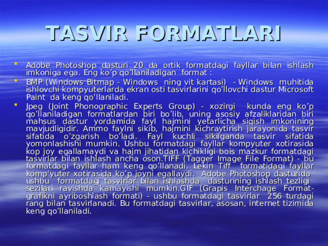 TASVIR FORMATLARI Adobe Photoshop dasturi 20 da ortik formatdagi fayllar bilan ishlash imkoniga ega. Eng ko’p qo’llaniladigan format : BMP (Windows Bitmap - Windows ning vit kartasi) - Windows muhitida ishlovchi kompyuterlarda ekran osti tasvirlarini qo’llovchi dastur Microsoft Paint da keng qo’llaniladi. Jpeg (Joint Phonographic Experts Group) - xozirgi kunda eng ko’p qo’llaniladigan formatlardan biri bo’lib, uning asosiy afzaliklaridan biri mahsus dastur yordamida fayl hajmini yetarlicha siqish imkonining mavjudligidir. Ammo faylni sikib, hajmini kichraytirish jarayonida tasvir sifatida o’zgarish bo’ladi. Fayl kuchli sikilganda tasvir sifatida yomonlashishi mumkin. Ushbu formatdagi fayllar kompyuter xotirasida kop joy egallamaydi va hajm jihatidan kichikligi bois mazkur formatdagi tasvirlar bilan ishlash ancha oson.TIFF (Tagger Image File Format) - bu formatdagi fayllar ham keng qo’llanadi. Lekin Tiff formatidagi fayllar komp'yuter xotirasida ko’p joyni egallaydi. Adobe Photoshop dasturida ushbu formatdagi tasvirlar bilan ishlashda dasturining ishlash tezligi sezilari ravishda kamayishi mumkin.GIF (Grapis Interchage Format- grafikni ayriboshlash formati) - ushbu formatdagi tasvirlar 256 turdagi rang bilan tasvirlanadi. Bu formatdagi tasvirlar, asosan, internet tizimida keng qo’llaniladi. 