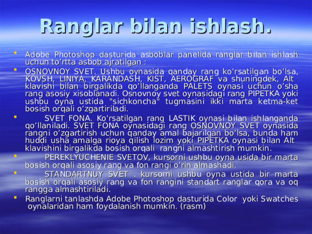 Ranglar bilan ishlash. Adobe Photoshop dasturida asboblar panelida ranglar bilan ishlash uchun to’rtta asbob ajratilgan : OSNOVNOY SVET. Ushbu oynasida qanday rang ko’rsatilgan bo’lsa, KOVSH, LINIYA, KARANDASH, KIST, AEROGRAF va shuningdek, Alt klavishi bilan birgalikda qo’llanganda PALETS oynasi uchun o’sha rang asosiy xisoblanadi. Osnovnoy svet oynasidagi rang PIPETKA yoki ushbu oyna ustida 