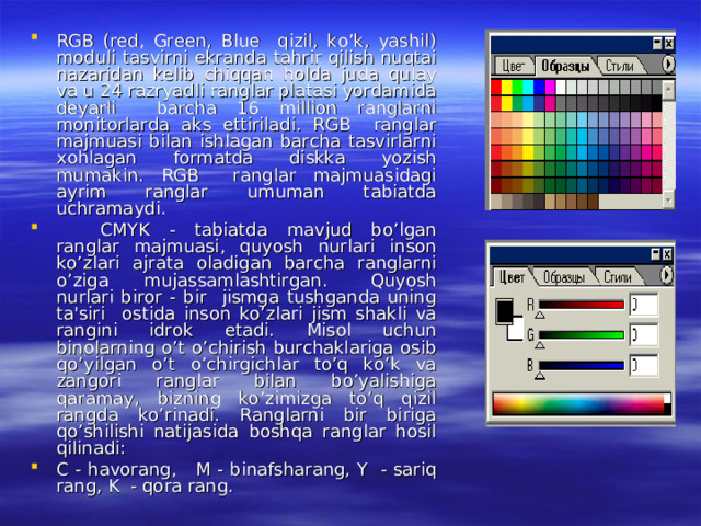 RGB (red, Green, Blue qizil, ko’k, yashil) moduli tasvirni ekranda tahrir qilish nuqtai nazaridan kelib chiqqan holda juda qulay va u 24 razryadli ranglar platasi yordamida deyarli barcha 16 million ranglarni monitorlarda aks ettiriladi. RGB ranglar majmuasi bilan ishlagan barcha tasvirlarni xohlagan formatda diskka yozish mumakin. RGB ranglar majmuasidagi ayrim ranglar umuman tabiatda uchramaydi.  CMYK - tabiatda mavjud bo’lgan ranglar majmuasi, quyosh nurlari inson ko’zlari ajrata oladigan barcha ranglarni o’ziga mujassamlashtirgan.  Quyosh nurlari biror - bir jismga tushganda uning ta'siri ostida inson ko’zlari jism shakli va rangini idrok etadi. Misol uchun binolarning o’t o’chirish burchaklariga osib qo’yilgan o’t o’chirgichlar to’q ko’k va zangori ranglar bilan bo’yalishiga qaramay, bizning ko’zimizga to’q qizil rangda ko’rinadi. Ranglarni bir biriga qo’shilishi natijasida boshqa ranglar hosil qilinadi: C - havorang, M - binafsharang, Y - sariq rang, K - qora rang. 