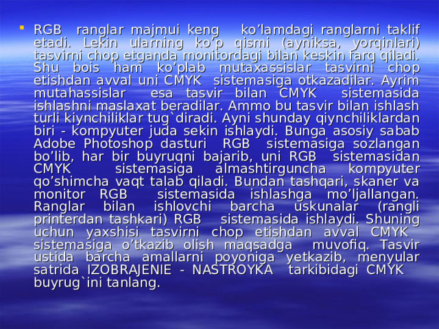 RGB ranglar majmui keng ko’lamdagi ranglarni taklif etadi. Lekin ularning ko’p qismi (ayniksa, yorqinlari) tasvirni chop etganda monitordagi bilan keskin farq qiladi. Shu bois ham ko’plab mutaxassislar tasvirni chop etishdan avval uni CMYK sistemasiga otkazadilar. Ayrim mutahassislar esa tasvir bilan CMYK sistemasida ishlashni maslaxat beradilar. Ammo bu tasvir bilan ishlash turli kiynchiliklar tug`diradi. Ayni shunday qiynchiliklardan biri - kompyuter juda sekin ishlaydi. Bunga asosiy sabab Adobe Photoshop dasturi RGB sistemasiga sozlangan bo’lib, har bir buyruqni bajarib, uni RGB sistemasidan CMYK sistemasiga almashtirguncha kompyuter qo’shimcha vaqt talab qiladi. Bundan tashqari, skaner va monitor RGB sistemasida ishlashga mo’ljallangan. Ranglar bilan ishlovchi barcha uskunalar (rangli printerdan tashkari) RGB sistemasida ishlaydi. Shuning uchun yaxshisi tasvirni chop etishdan avval CMYK sistemasiga o’tkazib olish maqsadga muvofiq. Tasvir ustida barcha amallarni poyoniga yetkazib, menyular satrida IZOBRAJENIE - NASTROYKA tarkibidagi CMYK buyrug`ini tanlang. 