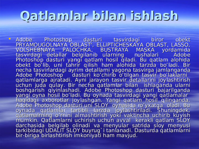 Qatlamlar bilan ishlash Adobe Photoshop dasturi tasvirdagi biror obekt PRYAMOUGOLNAYA OBLAST', ELLIPTICHESKAYA OBLAST, LASSO, VOLSHEBNAYA PALOCHKA, BUSTRAYA MASKA yordamida tasvirdagi detallar belgilanib ularning nushalari Adobe Photoshop dasturi yangi qatlam hosil qiladi. Bu qatlam alohida obekt bo’lib, uni tahrir qilish ham alohida tarzda bo’ladi. Bir necha tasvirlardagi ayrim detallarni yagona tasvirga jamlanganda Adobe Photoshop dasturi ko’chirib o’tilgan tasvir bo’laklarni qatlamlarga ajratadi. Ayni jarayon tasvir detallarini joylashtirish uchun juda qulay. Bir necha qatlamlar bilan ishlaganda ularni boshqarish qiyinlashadi. Adobe Photoshop dasturi bajarilganda yangi oyna hosil bo’ladi. Bu oynada tasvirdagi yangi qatlamalar haqidagi axborotlar joylashgan. Yangi qatlam hosil qilinganda. Adobe Photoshop dasturi uni SLOY oynasida ro’yxatga oladi. Bu oynada qatlamlar tartibli tarzda joylashtiriladi. Shuningdek, qatlamalrning o’rnini almashtirish yoki vaktincha uchirib kuyish mumkin. Qatlamlarni uchirish uchun avval kerakli qatlam SLOY darchasida belgilab olinadi va menyular satrida sloy menyusi tarkibidagi UDALIT SLOY buyrug`i tanlanadi. Dasturda qatlamlarni bir-biriga birlashtirish imkoniyati ham mavjud. 