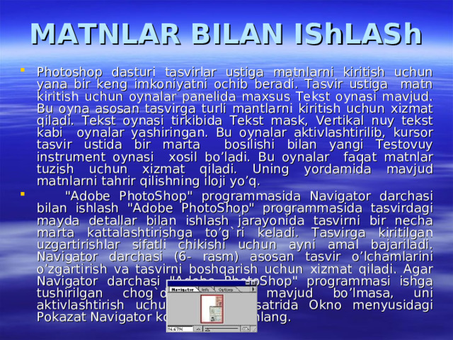 MATNLAR BILAN IShLASh Photoshop dasturi tasvirlar ustiga matnlarni kiritish uchun yana bir keng imkoniyatni ochib beradi. Tasvir ustiga matn kiritish uchun oynalar panelida maxsus Tekst oynasi mavjud. Bu oyna asosan tasvirga turli mantlarni kiritish uchun xizmat qiladi. Tekst oynasi tirkibida Tekst mask, Vertikal nuy tekst kabi oynalar yashiringan. Bu oynalar aktivlashtirilib, kursor tasvir ustida bir marta bosilishi bilan yangi Testovuy instrument oynasi xosil bo’ladi. Bu oynalar faqat matnlar tuzish uchun xizmat qiladi. Uning yordamida mavjud matnlarni tahrir qilishning iloji yo’q.  