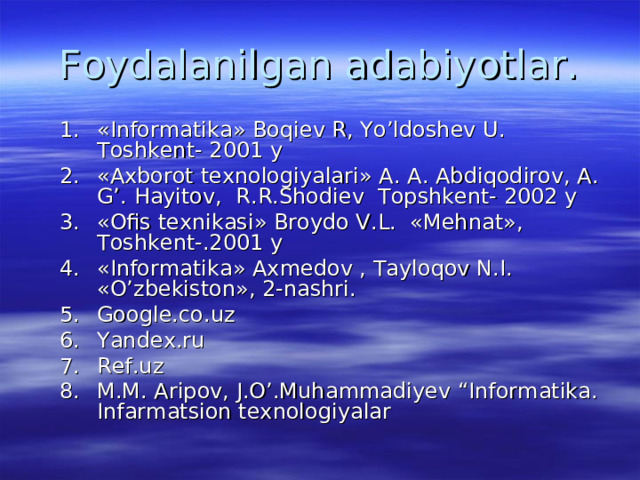 Foydalanilgan adabiyotlar. «Informatika» Boqiev R, Yo’ldoshev U. Toshkent- 2001 y « Ах borot texnologiyalari» А . А . А bdiqodirov, А . G’. Hayitov, R.R.Shodiev Topshkent- 2002 y « О fis texnikasi» Broydo V.L. « Ме hnat», Т oshkent-.2001 y «Informatika» Ах medov , Tayloqov N.I. «O’zbekiston», 2-nashri. Google.co.uz Yandex.ru Ref.uz M.M. Aripov, J.O’.Muhammadiyev “Informatika. Infarmatsion texnologiyalar  «Informatika» Boqiev R, Yo’ldoshev U. Toshkent- 2001 y « Ах borot texnologiyalari» А . А . А bdiqodirov, А . G’. Hayitov, R.R.Shodiev Topshkent- 2002 y « О fis texnikasi» Broydo V.L. « Ме hnat», Т oshkent-.2001 y «Informatika» Ах medov , Tayloqov N.I. «O’zbekiston», 2-nashri. Google.co.uz Yandex.ru Ref.uz M.M. Aripov, J.O’.Muhammadiyev “Informatika. Infarmatsion texnologiyalar  