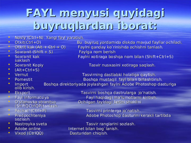 FAYL menyusi quyidagi buyruqlardan iborat: Noviy (Ctrl+N)    Yangi fayl yaratish. Otkit(Ctrl+O) Bu buyruq yordamida diskda mavjud fayllar ochiladi. Otkrit kak (Alt + Ctrl + O) Faylni qanday ko’rinishda ochishni tanlash. Soxranit (Shift + S) Faylga nom berish Soxranit kak Faylni xotiraga boshqa nom bilan (Shift+Ctrl+S) saklash Soxranit Kopiy  Tasvir nusxasini xotiraga saqlash. (Alt+Ctrl+S)   Vernut  Tasvirning dastlabki holatiga qaytish. Pomestit  Boshqa mustaqil fayl bilan birlashtirish. Import  Boshqa direktoriyada joylashgan faylni Adobe Photoshop dasturiga olib kirish. Eksport  Tasvirni boshqa dastrularga jo’natish. Fayl informatsiya  Fayl haqidagi ma'lumotlarni kiritish. O’stanovka stranitso Ochilgan fayldagi betini shaklini (ShiftQCtrlQP)tanlash. Pechat' (Ctrl+P)  Tasvirni printerga jo’natish. Predpochteniya  Adobe Photoshop dasturini kerakli tartibda sozlash. Nastroyka sveta  Tasvir ranglarini sozlash. Adobe online  Internet bilan bog`lanish. Vixod (CtrlQQ)  Dasturidan chiqish. 