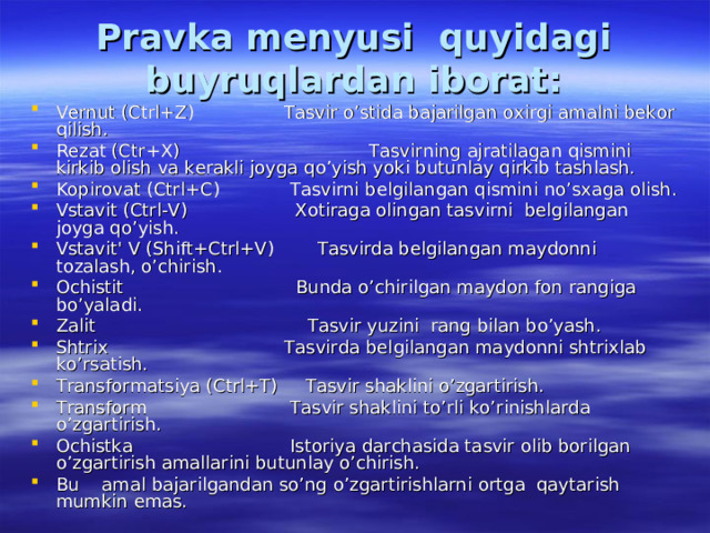 Pravka menyusi quyidagi buyruqlardan iborat: Vernut (Ctrl+Z)  Tasvir o’stida bajarilgan oxirgi amalni bekor qilish. Rezat (Ctr+X)  Tasvirning ajratilagan qismini kirkib olish va kerakli joyga qo’yish yoki butunlay qirkib tashlash. Kopirovat (Ctrl+C)  Tasvirni belgilangan qismini no’sxaga olish. Vstavit (Ctrl-V)  Xotiraga olingan tasvirni belgilangan joyga qo’yish. Vstavit' V (Shift+Ctrl+V)  Tasvirda belgilangan maydonni tozalash, o’chirish. Ochistit  Bunda o’chirilgan maydon fon rangiga bo’yaladi. Zalit  Tasvir yuzini rang bilan bo’yash. Shtrix  Tasvirda belgilangan maydonni shtrixlab ko’rsatish. Transformatsiya (Ctrl+T) Tasvir shaklini o’zgartirish. Transform  Tasvir shaklini to’rli ko’rinishlarda o’zgartirish. Ochistka  Istoriya darchasida tasvir olib borilgan o’zgartirish amallarini butunlay o’chirish. Bu amal bajarilgandan so’ng o’zgartirishlarni ortga qaytarish mumkin emas.  