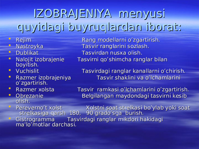 IZOBRAJENIYA menyusi quyidagi buyruqlardan iborat: Rejim  Rang modellarni o’zgartirish. Nastroyka  Tasvir ranglarini sozlash. Dublikat  Tasvirdan nusxa olish. Nalojit izobrajenie  Tasvirni qo’shimcha ranglar bilan boyitish. Vuchislit Tasvirdagi ranglar kanallarni o’chirish. Razmer izobrajeniya  Tasvir shaklini va o’lchamlarini o’zgartirish. Razmer xolsta  Tasvir ramkasi o’lchamlarini o’zgartirish. Obrezanie  Belgilangan maydondagi tasvirni kesib olish. Pereverno’t xolst  Xolstni soat strelkasi bo’ylab yoki soat strelkasiga qarsh 180, 90 grado’sga burish. Gistrogramma  Tasvirdagi ranglar mikdori hakidagi ma'lo’motlar darchasi. 