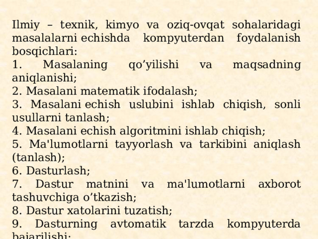 Ilmiy – tеxnik, kimyo va oziq-ovqat sohalaridagi masalalarni еchishda kompyutеrdan foydalanish bosqich­lari: 1. Masalaning qo’yilishi va maqsadning aniqlanishi; 2. Masalani matеmatik ifodalash; 3. Masalani еchish uslubini ishlab chiqish, sonli usullarni tanlash; 4. Masalani еchish algoritmini ishlab chiqish; 5. Ma'lumotlarni tayyorlash va tarkibini aniqlash (tanlash); 6. Dasturlash; 7. Dastur matnini va ma'lumotlarni axborot tashuvchiga o’tkazish; 8. Dastur xatolarini tuzatish; 9. Dasturning avtomatik tarzda kompyutеrda bajarilishi; 10. Olingan natijalarni izohlash, tahlil qilish va dastur­dan foydalanish uchun ko’rsatma yozish; 