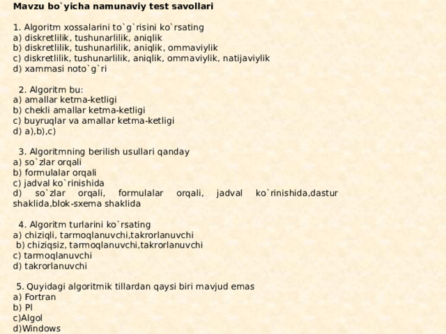 Mavzu bo`yicha namunaviy test savollari   1. Algoritm xossalarini to`g`risini ko`rsating a) diskretlilik, tushunarlilik, aniqlik b) diskretlilik, tushunarlilik, aniqlik, ommaviylik c) diskretlilik, tushunarlilik, aniqlik, ommaviylik, natijaviylik d) xammasi noto`g`ri      2. Algoritm bu: a) amallar ketma-ketligi b) chekli amallar ketma-ketligi c) buyruqlar va amallar ketma-ketligi d) a),b),c)      3. Algoritmning berilish usullari qanday a) so`zlar orqali b) formulalar orqali c) jadval ko`rinishida d) so`zlar orqali, formulalar orqali, jadval ko`rinishida,dastur shaklida,blok-sxema shaklida      4. Algoritm turlarini ko`rsating a) chiziqli, tarmoqlanuvchi,takrorlanuvchi   b) chiziqsiz, tarmoqlanuvchi,takrorlanuvchi c) tarmoqlanuvchi d) takrorlanuvchi     5. Quyidagi algoritmik tillardan qaysi biri mavjud emas a) Fortran b) Pl c)Algol d)Windows 