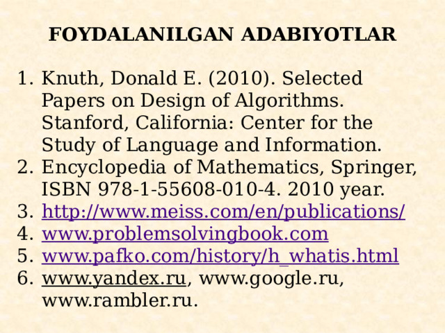 FOYDALANILGAN ADABIYOTLAR   Knuth, Donald E. (2010). Selected Papers on Design of Algorithms. Stanford, California: Center for the Study of Language and Information. Encyclopedia of Mathematics, Springer, ISBN 978-1-55608-010-4. 2010 year. http ://www.meiss.com/en/publications/ www.problemsolvingbook.com www.pafko.com/history/h_whatis.html www.yandex.ru , www.google.ru, www.rambler.ru. 