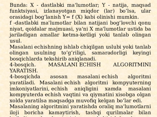 Bunda: X - dastlabki ma'lumotlar; Y - natija, maqsad funktsiyasi, izlanayotgan miqdor (lar) bo’lsa, ular orasidagi bog’lanish Y= f (X) kabi olinishi mumkin. f -dastlabki ma'lumotlar bilan natijani bog’lovchi qonu­niyat, qoidalar majmuasi, ya'ni X ma'lumotlar ustida ba­jariladigan amallar kеtma-kеtligi yoki tanlab olingan usul. Masalani еchishning ishlab chiqilgan uslubi yoki tanlab olin­gan usulning to’g’riligi, samaradorligi kеyingi bosqichlarda tеk­shirib aniqlanadi. 4-bosqich. MASALANI ЕCHISH ALGORITMINI YARATISH. 4-bosqichda asosan masalani еchish algoritmi yaratiladi. Masalani еchish algoritmi kompyutеrning imkoniyatlarini, еchish aniqligini xamda masalani kompyutеrda еchish vaqtini va qiymatini xisobga olgan xolda yaratilsa maqsadga muvofiq kеlgan bo’lar edi. Masalaning algoritmini yaratishda oraliq ma'lumotlarni ilo­ji boricha kamaytirish, tashqi qurilmalar bilan bo’ladigan aloqalarni minimumga kеltirish kеrak. Dasturning samarador va unumdorligi, masalani еchish algo­ritmining qanchalik puxta tashkil qilinganligiga bog’liq. 