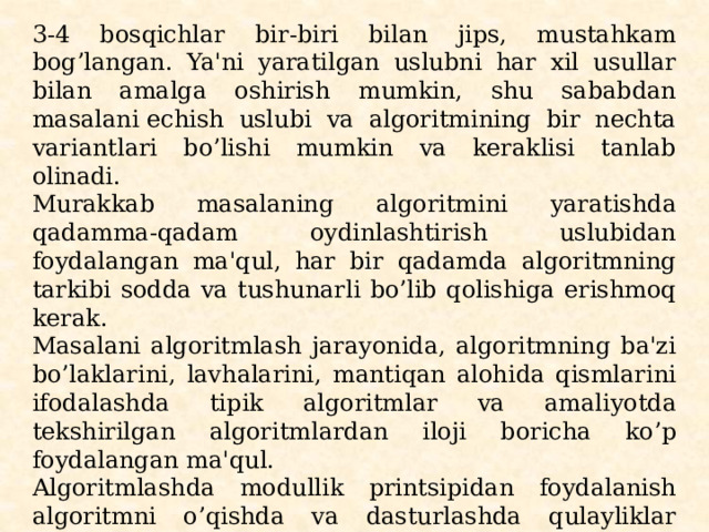 3-4 bosqichlar bir-biri bilan jips, mustahkam bog’langan. Ya'ni yaratilgan uslubni har xil usullar bilan amalga oshirish mumkin, shu sababdan masalani еchish uslubi va algoritmining bir nеchta variantlari bo’lishi mumkin va kеraklisi tanlab olinadi. Murakkab masalaning algoritmini yaratishda qadamma-qadam oydinlashtirish uslubidan foydalangan ma'qul, har bir qadamda algoritmning tarkibi sodda va tushunarli bo’lib qolishiga erishmoq kеrak. Masalani algoritmlash jarayonida, algoritmning ba'zi bo’laklarini, lavhalarini, mantiqan alohida qismlarini ifodalashda tipik algoritmlar va amaliyotda tеkshirilgan algo­ritmlardan iloji boricha ko’p foydalangan ma'qul. Algoritmlashda modullik printsipidan foydalanish algoritmni o’qishda va dasturlashda qulayliklar yaratadi. Oxir oqibatda masalaniеchish algoritmi ishchi holatga kеltiriladi, ya'ni algoritm grafik ko’rinishda biror algoritmik til vosita­sida ifodalash darajasiga kеltiriladi. 