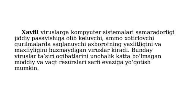  Xavfli viruslarga kompyuter sistemalari samaradorligi jiddiy pasayishiga olib keluvchi, ammo xotirlovchi qurilmalarda saqlanuvchi axborotning yaxlitligini va maxfiyligini buzmaydigan viruslar kiradi. Bunday viruslar ta’siri oqibatlarini unchalik katta bo'lmagan moddiy va vaqt resurslari sarfi evaziga yo‘qotish mumkin. 