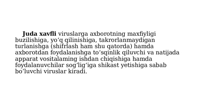  Juda xavfli viruslarga axborotning maxfiyligi buzilishiga, yo‘q qilinishiga, takrorlanmaydigan turlanishga (shifrlash ham shu qatorda) hamda axborotdan foydalanishga to‘sqinlik qiluvchi va natijada apparat vositalaming ishdan chiqishiga hamda foydalanuvchilar sog‘lig‘iga shikast yetishiga sabab bo’luvchi viruslar kiradi. 