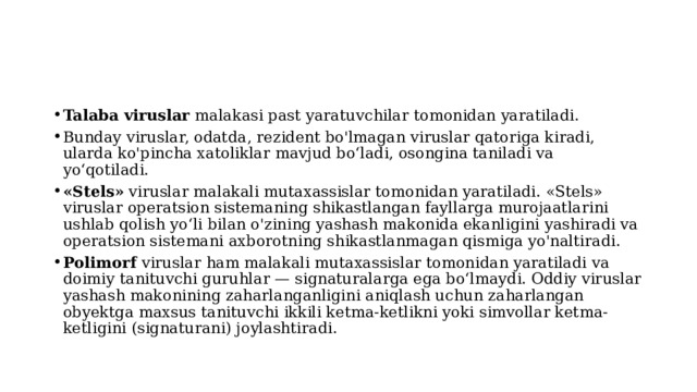Talaba viruslar malakasi past yaratuvchilar tomonidan yaratiladi. Bunday viruslar, odatda, rezident bo'lmagan viruslar qatoriga kiradi, ularda ko'pincha xatoliklar mavjud bo‘ladi, osongina taniladi va yo‘qotiladi. «Stels» viruslar malakali mutaxassislar tomonidan yaratiladi. «Stels» viruslar operatsion sistemaning shikastlangan fayllarga murojaatlarini ushlab qolish yo‘li bilan o'zining yashash makonida ekanligini yashiradi va operatsion sistemani axborotning shikastlanmagan qismiga yo'naltiradi. Polimorf viruslar ham malakali mutaxassislar tomonidan yaratiladi va doimiy tanituvchi guruhlar — signaturalarga ega bo‘lmaydi. Oddiy viruslar yashash makonining zaharlanganligini aniqlash uchun zaharlangan obyektga maxsus tanituvchi ikkili ketma-ketlikni yoki simvollar ketma-ketligini (signaturani) joylashtiradi. 
