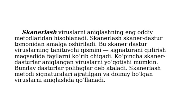  Skanerlash viruslarni aniqlashning eng oddiy metodlaridan hisoblanadi. Skanerlash skaner-dastur tomonidan amalga oshiriladi. Bu skaner dastur viruslarning tanituvchi qismini — signaturani qidirish maqsadida fayllarni ko‘rib chiqadi. Ko‘pincha skaner-dasturlar aniqlangan viruslarni yo‘qotishi mumkin. Bunday dasturlar polifaglar deb ataladi. Skanerlash metodi signaturalari ajratilgan va doimiy bo‘lgan viruslarni aniqlashda qo‘llanadi. 