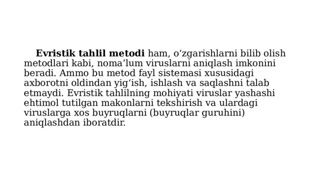  Evristik tahlil metodi ham, o‘zgarishlarni bilib olish metodlari kabi, noma’lum viruslarni aniqlash imkonini beradi. Ammo bu metod fayl sistemasi xususidagi axborotni oldindan yig‘ish, ishlash va saqlashni talab etmaydi. Evristik tahlilning mohiyati viruslar yashashi ehtimol tutilgan makonlarni tekshirish va ulardagi viruslarga xos buyruqlarni (buyruqlar guruhini) aniqlashdan iboratdir. 