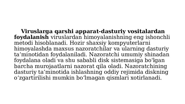  Viruslarga qarshi apparat-dasturiy vositalardan foydalanish viruslardan himoyalanishning eng ishonchli metodi hisoblanadi. Hozir shaxsiy kompyuterlarni himoyalashda maxsus nazoratchilar va ularning dasturiy ta’minotidan foydalaniladi. Nazoratchi umumiy shinadan foydalana oladi va shu sababli disk sistemasiga bo'lgan barcha murojaatlarni nazorat qila oladi. Nazoratchining dasturiy ta’minotida ishlashning oddiy rejimida diskning o‘zgartirilishi mumkin bo‘lmagan qismlari xotirlanadi. 