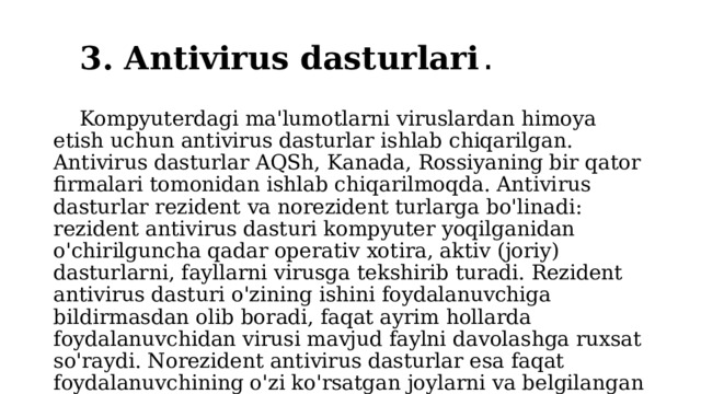 3. Antivirus dasturlari .  Kompyuterdagi ma'lumotlarni viruslardan himoya etish uchun antivirus dasturlar ishlab chiqarilgan. Antivirus dasturlar AQSh, Kanada, Rossiyaning bir qator firmalari tomonidan ishlab chiqarilmoqda. Antivirus dasturlar rezident va norezident turlarga bo'linadi: rezident antivirus dasturi kompyuter yoqilganidan o'chirilguncha qadar operativ xotira, aktiv (joriy) dasturlarni, fayllarni virusga tekshirib turadi. Rezident antivirus dasturi o'zining ishini foydalanuvchiga bildirmasdan olib boradi, faqat ayrim hollarda foydalanuvchidan virusi mavjud faylni davolashga ruxsat so'raydi. Norezident antivirus dasturlar esa faqat foydalanuvchining o'zi ko'rsatgan joylarni va belgilangan vaqtda tekshiradi va davolaydi. 