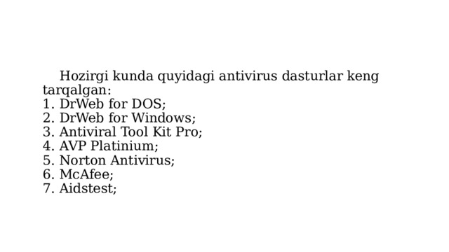  Hozirgi kunda quyidagi antivirus dasturlar keng tarqalgan:  1. DrWeb for DOS;  2. DrWeb for Windows;  3. Antiviral Tool Kit Pro;  4. AVP Platinium;  5. Norton Antivirus;  6. McAfee;   7. Aidstest; 
