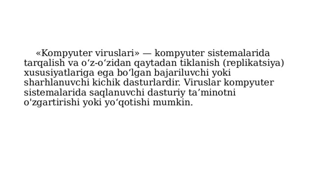  «Kompyuter viruslari» — kompyuter sistemalarida tarqalish va o‘z-o‘zidan qaytadan tiklanish (replikatsiya) xususiyatlariga ega bo‘lgan bajariluvchi yoki sharhlanuvchi kichik dasturlardir. Viruslar kompyuter sistemalarida saqlanuvchi dasturiy ta’minotni o'zgartirishi yoki yo‘qotishi mumkin. 