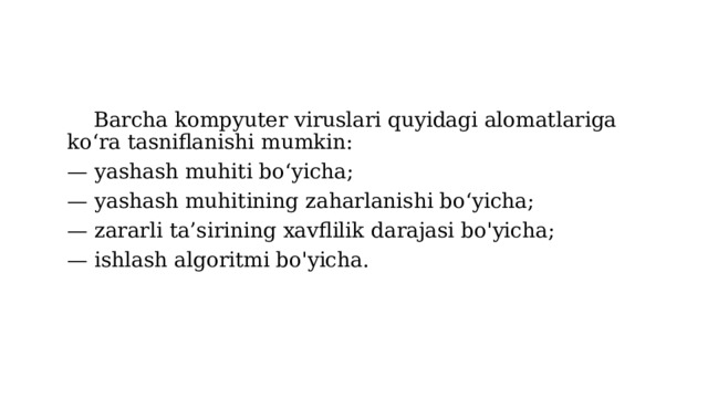  Barcha kompyuter viruslari quyidagi alomatlariga ko‘ra tasniflanishi mumkin: — yashash muhiti bo‘yicha; — yashash muhitining zaharlanishi bo‘yicha; — zararli ta’sirining xavflilik darajasi bo'yicha; — ishlash algoritmi bo'yicha. 